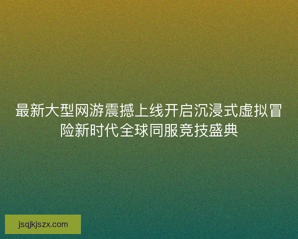 最新大型网游震撼上线开启沉浸式虚拟冒险新时代全球同服竞技盛典