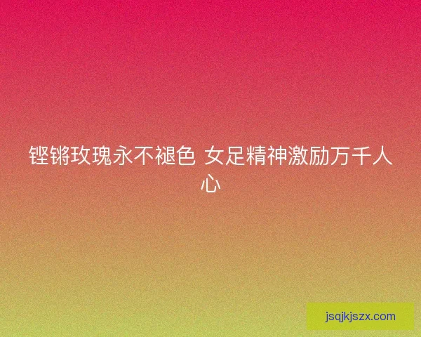 铿锵玫瑰永不褪色 女足精神激励万千人心