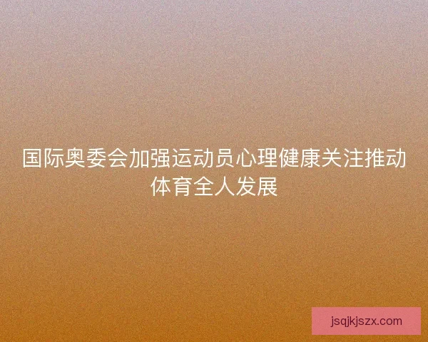 国际奥委会加强运动员心理健康关注推动体育全人发展 国际奥委会加强运动员心理健康关注推动体育全人发展