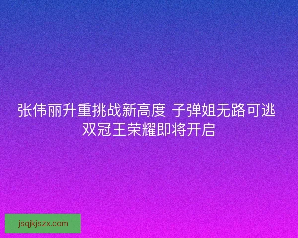 张伟丽升重挑战新高度 子弹姐无路可逃 双冠王荣耀即将开启 张伟丽升重挑战新高度 子弹姐无路可逃 双冠王荣耀即将开启