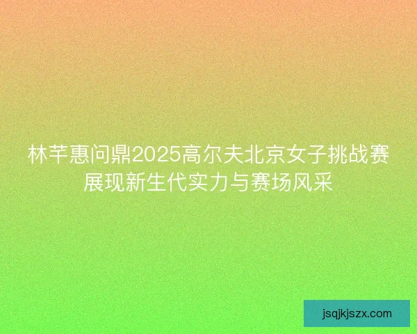 林芊惠问鼎2025高尔夫北京女子挑战赛展现新生代实力与赛场风采 林芊惠问鼎2025高尔夫北京女子挑战赛展现新生代实力与赛场风采