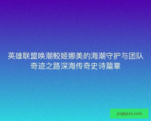 英雄联盟唤潮鲛姬娜美的海潮守护与团队奇迹之路深海传奇史诗篇章 英雄联盟唤潮鲛姬娜美的海潮守护与团队奇迹之路深海传奇史诗篇章