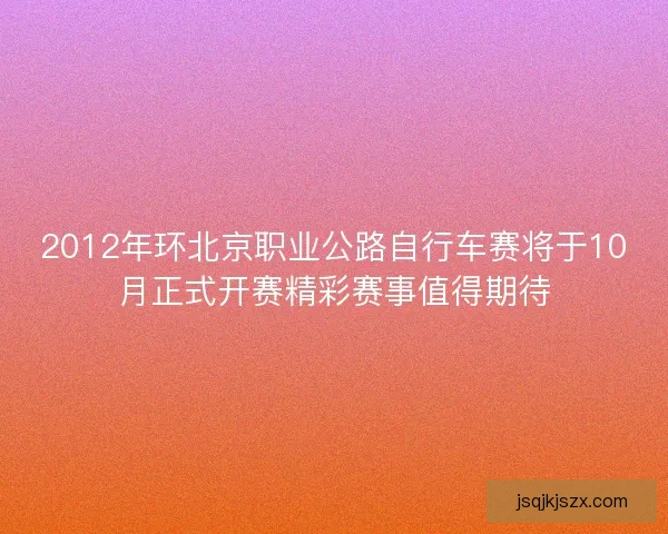 2012年环北京职业公路自行车赛将于10月正式开赛精彩赛事值得期待