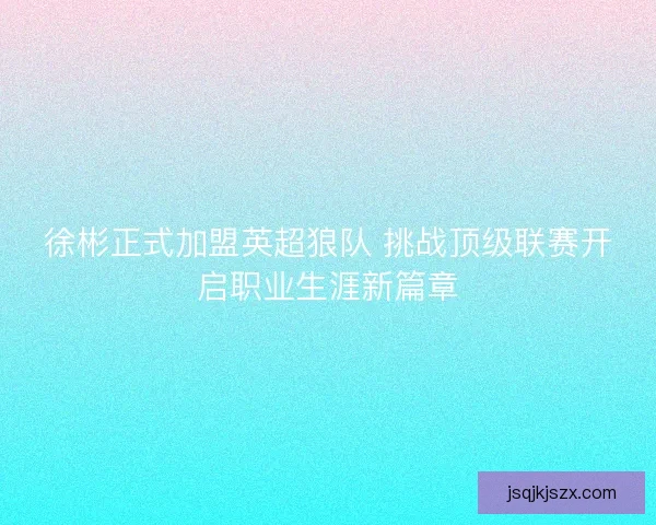 徐彬正式加盟英超狼队 挑战顶级联赛开启职业生涯新篇章