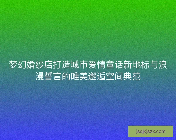 梦幻婚纱店打造城市爱情童话新地标与浪漫誓言的唯美邂逅空间典范