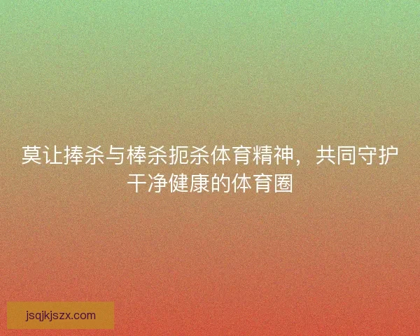 莫让捧杀与棒杀扼杀体育精神，共同守护干净健康的体育圈