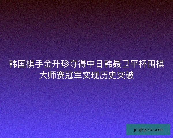 韩国棋手金升珍夺得中日韩聂卫平杯围棋大师赛冠军实现历史突破