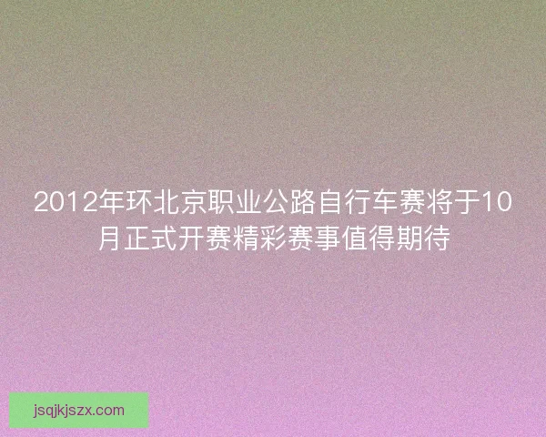 2012年环北京职业公路自行车赛将于10月正式开赛精彩赛事值得期待