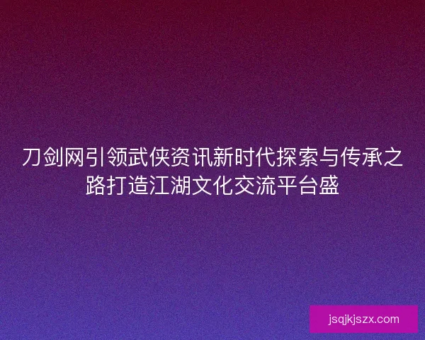 刀剑网引领武侠资讯新时代探索与传承之路打造江湖文化交流平台盛