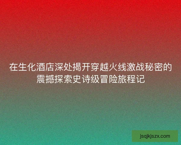 在生化酒店深处揭开穿越火线激战秘密的震撼探索史诗级冒险旅程记