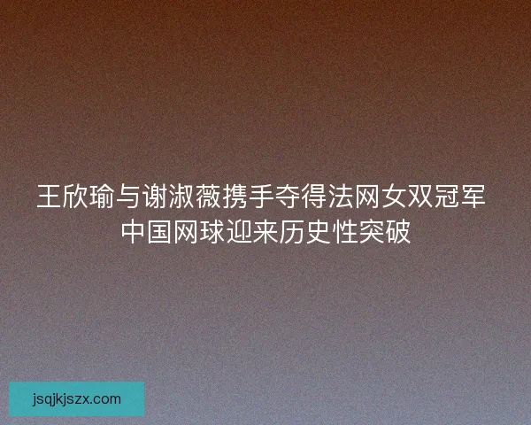 王欣瑜与谢淑薇携手夺得法网女双冠军 中国网球迎来历史性突破