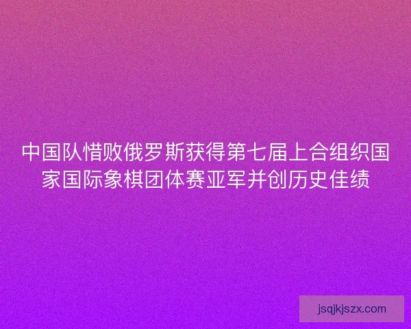 中国队惜败俄罗斯获得第七届上合组织国家国际象棋团体赛亚军并创历史佳绩