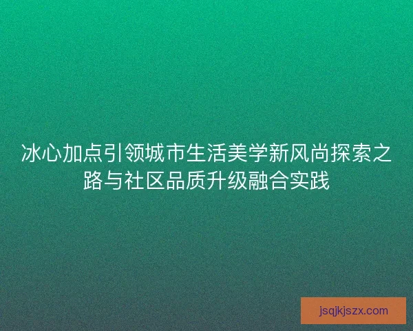 冰心加点引领城市生活美学新风尚探索之路与社区品质升级融合实践