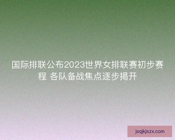 国际排联公布2023世界女排联赛初步赛程 各队备战焦点逐步揭开
