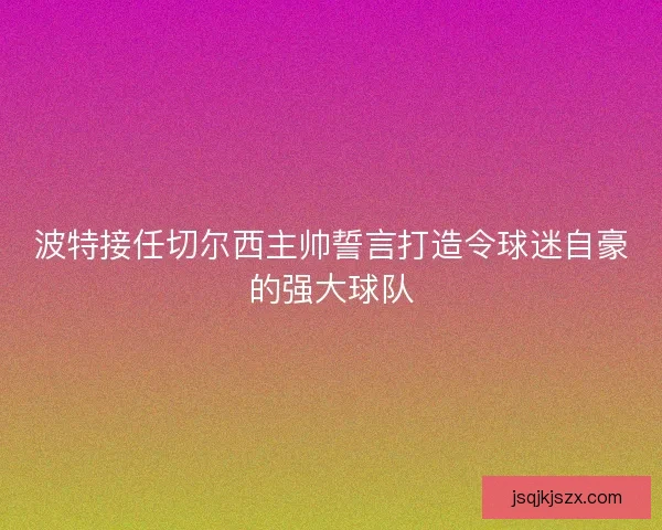 波特接任切尔西主帅誓言打造令球迷自豪的强大球队 波特接任切尔西主帅誓言打造令球迷自豪的强大球队