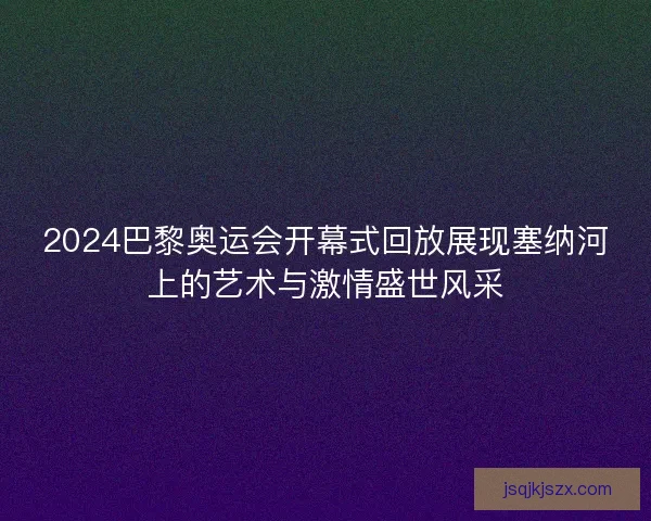 2024巴黎奥运会开幕式回放展现塞纳河上的艺术与激情盛世风采 2024巴黎奥运会开幕式回放展现塞纳河上的艺术与激情盛世风采